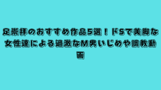 足崇拝のおすすめ作品5選！ドSで美脚な女性達による過激なM男いじめや調教動画